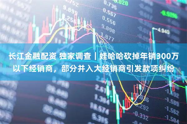 长江金融配资 独家调查｜娃哈哈砍掉年销300万以下经销商，部分并入大经销商引发款项纠纷