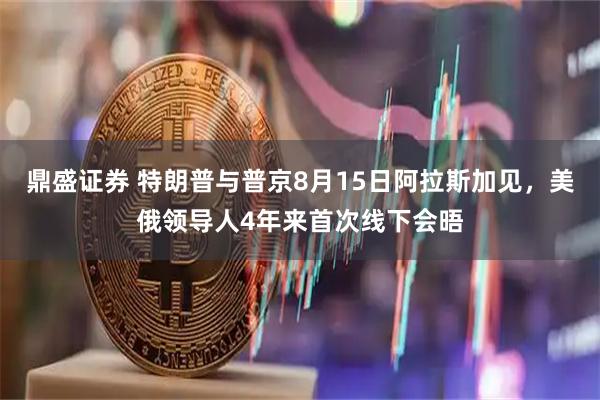 鼎盛证券 特朗普与普京8月15日阿拉斯加见，美俄领导人4年来首次线下会晤
