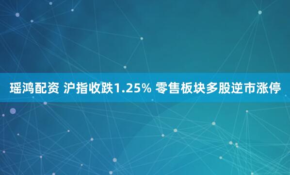 瑶鸿配资 沪指收跌1.25% 零售板块多股逆市涨停