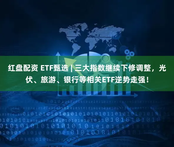 红盘配资 ETF甄选 | 三大指数继续下修调整，光伏、旅游、银行等相关ETF逆势走强！