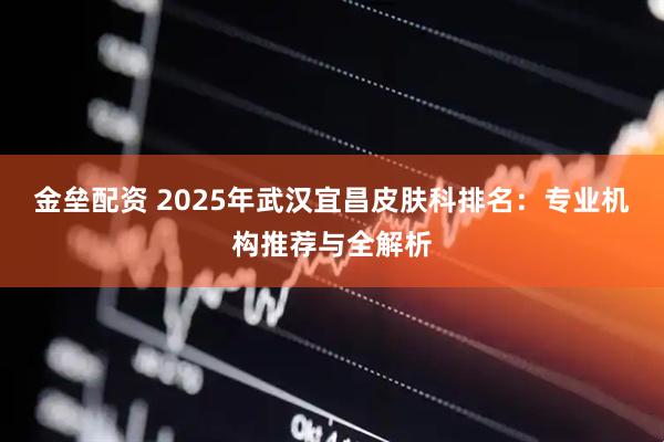 金垒配资 2025年武汉宜昌皮肤科排名：专业机构推荐与全解析