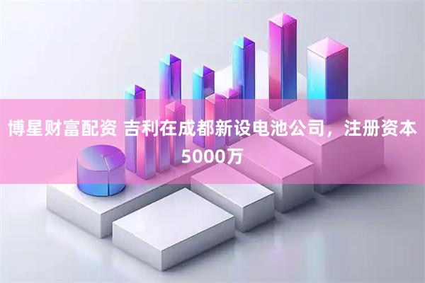 博星财富配资 吉利在成都新设电池公司，注册资本5000万