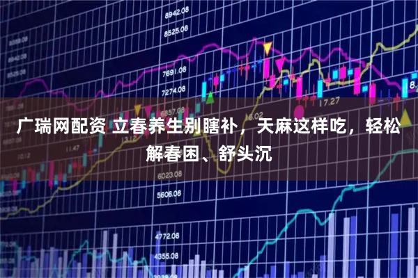 广瑞网配资 立春养生别瞎补，天麻这样吃，轻松解春困、舒头沉