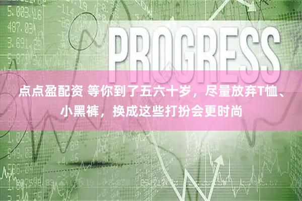 点点盈配资 等你到了五六十岁，尽量放弃T恤、小黑裤，换成这些打扮会更时尚