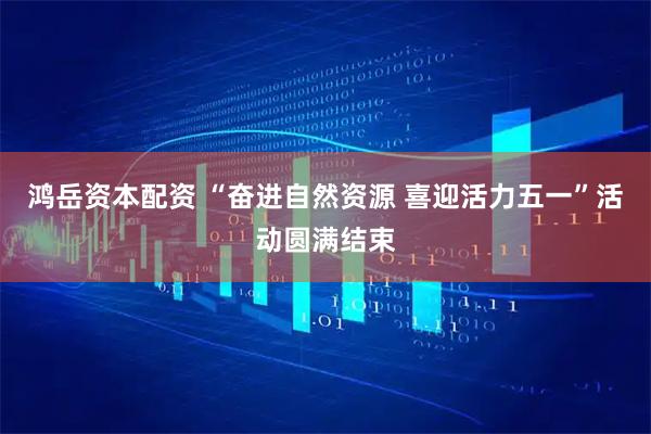鸿岳资本配资 “奋进自然资源 喜迎活力五一”活动圆满结束